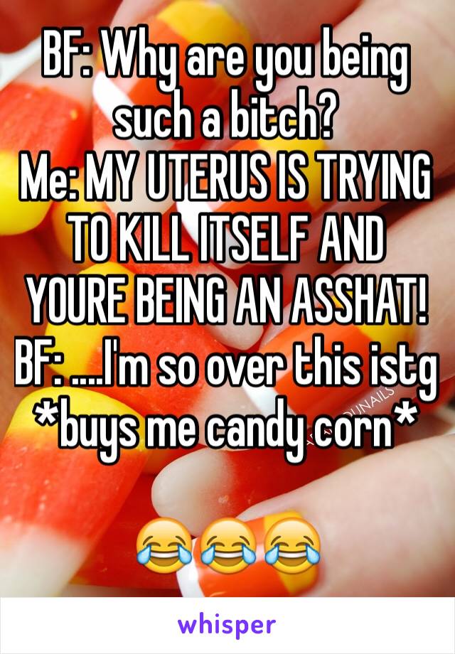 BF: Why are you being such a bitch?
Me: MY UTERUS IS TRYING TO KILL ITSELF AND YOURE BEING AN ASSHAT!
BF: ....I'm so over this istg *buys me candy corn*

😂😂😂