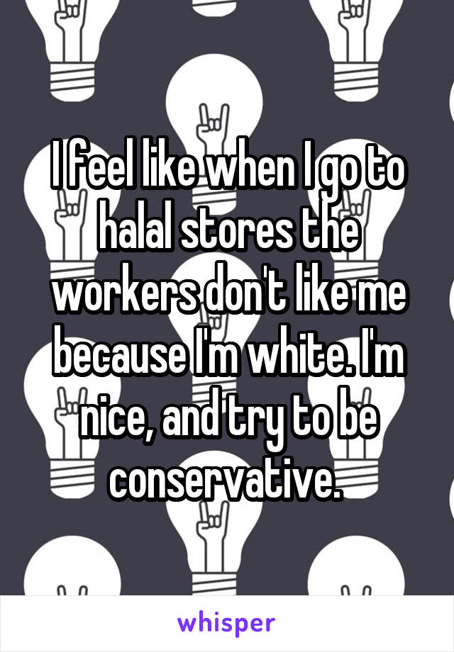 I feel like when I go to halal stores the workers don't like me because I'm white. I'm nice, and try to be conservative. 