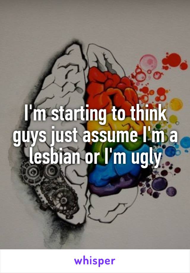 I'm starting to think guys just assume I'm a lesbian or I'm ugly