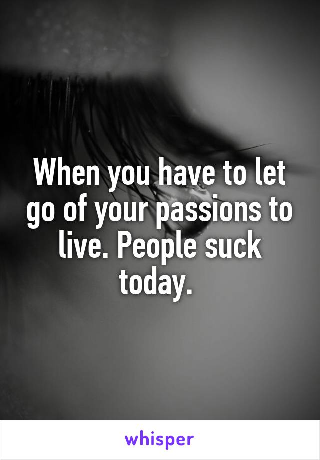 When you have to let go of your passions to live. People suck today. 