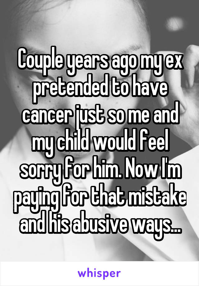 Couple years ago my ex pretended to have cancer just so me and my child would feel sorry for him. Now I'm paying for that mistake and his abusive ways...