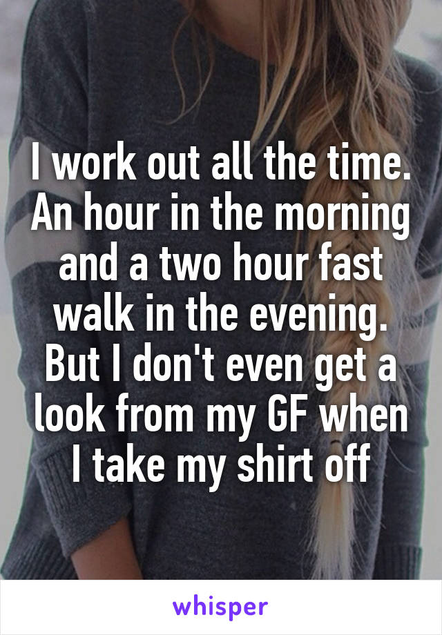 I work out all the time. An hour in the morning and a two hour fast walk in the evening. But I don't even get a look from my GF when I take my shirt off