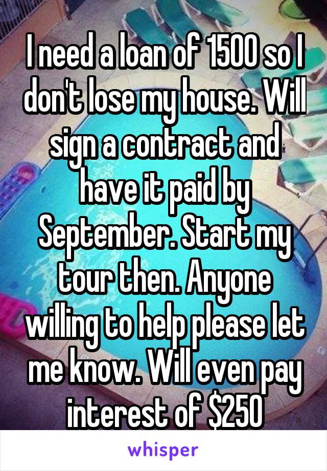 I need a loan of 1500 so I don't lose my house. Will sign a contract and have it paid by September. Start my tour then. Anyone willing to help please let me know. Will even pay interest of $250