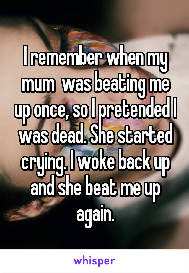 I remember when my mum  was beating me up once, so I pretended I was dead. She started crying. I woke back up and she beat me up again.