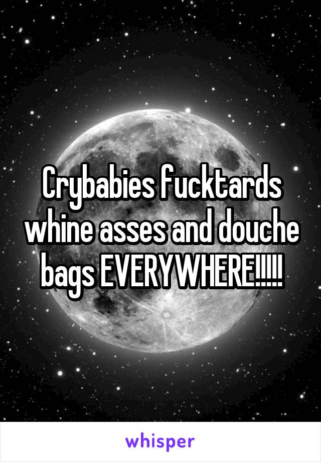 Crybabies fucktards whine asses and douche bags EVERYWHERE!!!!!