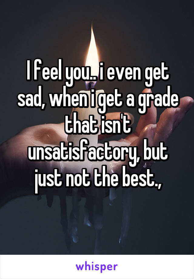 I feel you.. i even get sad, when i get a grade that isn't unsatisfactory, but just not the best.,
