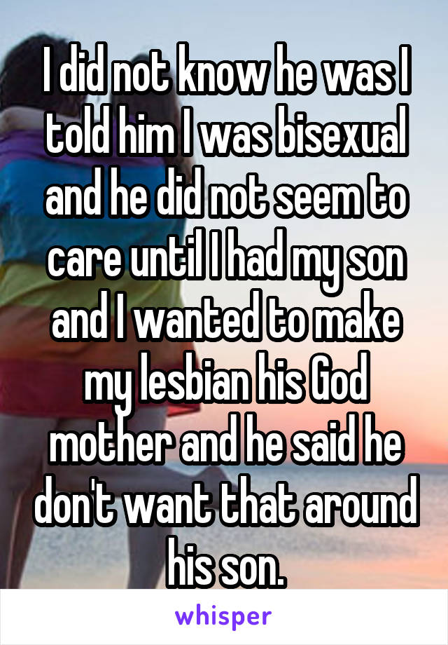 I did not know he was I told him I was bisexual and he did not seem to care until I had my son and I wanted to make my lesbian his God mother and he said he don't want that around his son.