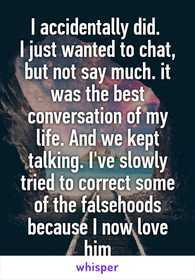 I accidentally did. 
I just wanted to chat, but not say much. it was the best conversation of my life. And we kept talking. I've slowly tried to correct some of the falsehoods because I now love him