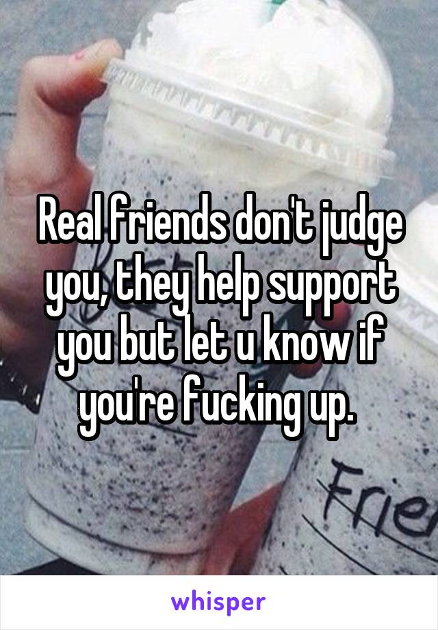 Real friends don't judge you, they help support you but let u know if you're fucking up. 