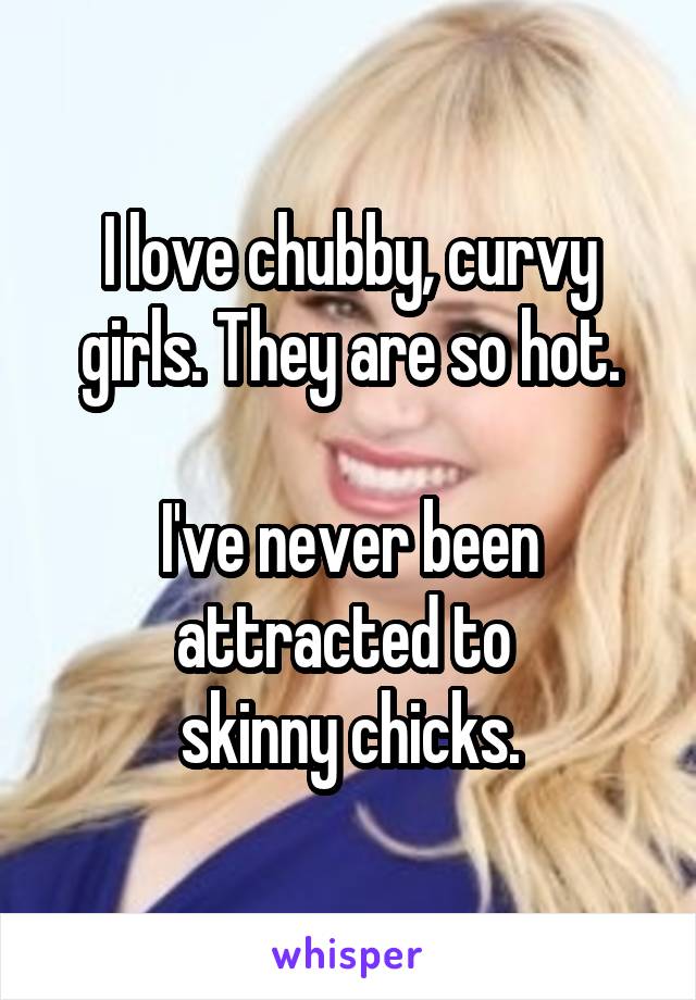 I love chubby, curvy girls. They are so hot.

I've never been attracted to 
skinny chicks.