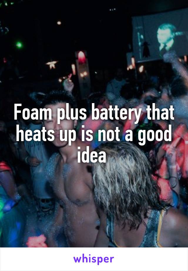 Foam plus battery that heats up is not a good idea 