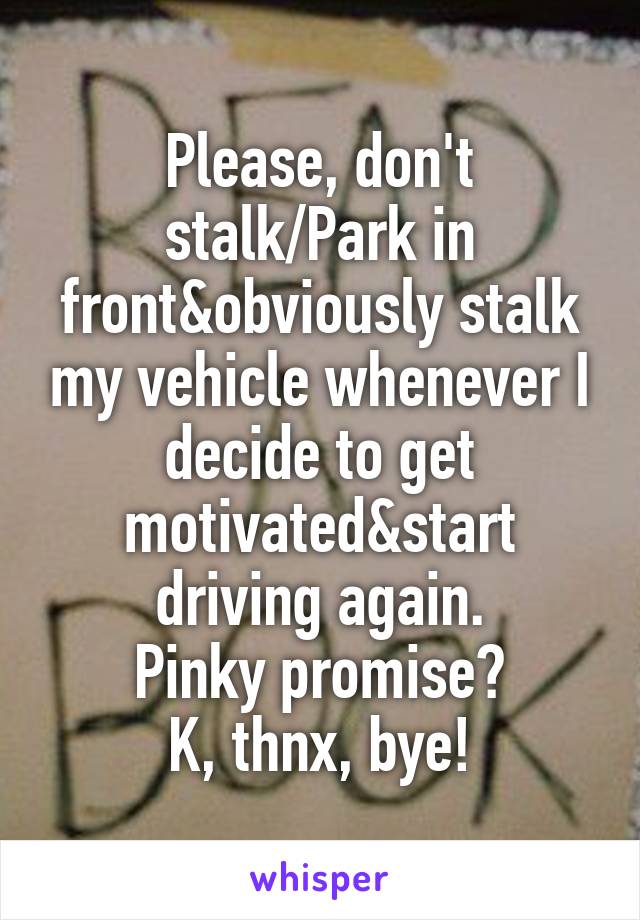 Please, don't stalk/Park in front&obviously stalk my vehicle whenever I decide to get motivated&start driving again.
Pinky promise?
K, thnx, bye!