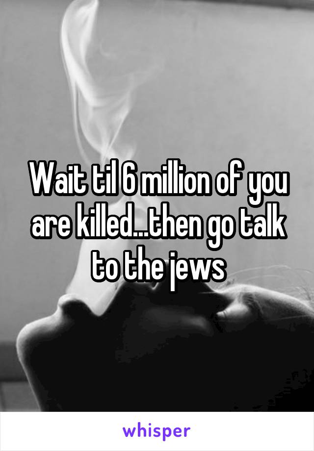 Wait til 6 million of you are killed...then go talk to the jews