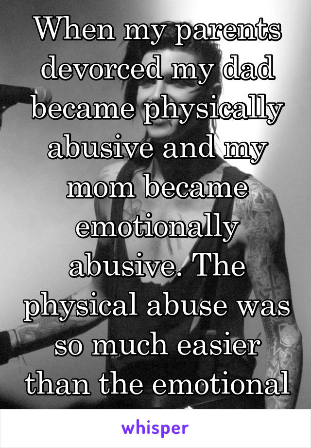 When my parents devorced my dad became physically abusive and my mom became emotionally abusive. The physical abuse was so much easier than the emotional kind 