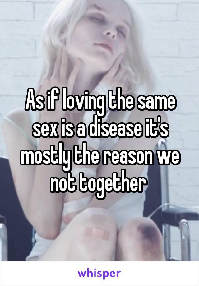 As if loving the same sex is a disease it's mostly the reason we not together 