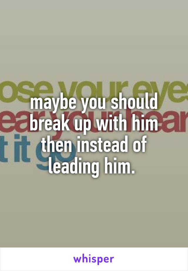 maybe you should break up with him
then instead of leading him. 