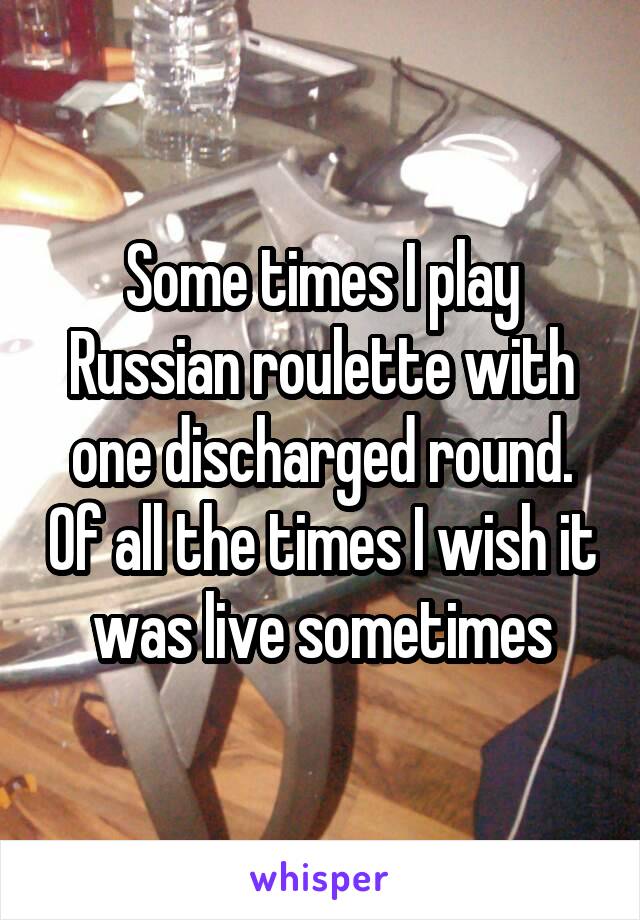 Some times I play Russian roulette with one discharged round. Of all the times I wish it was live sometimes