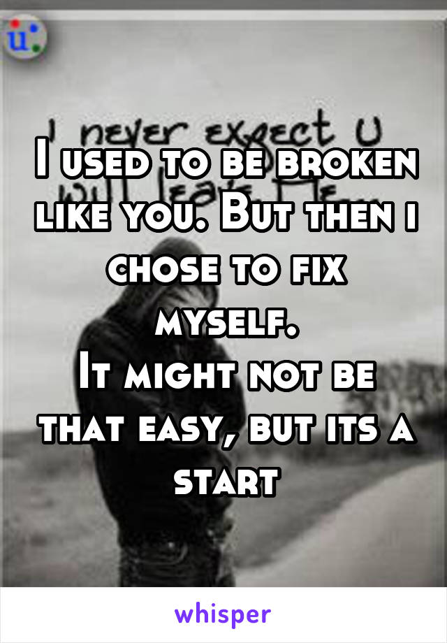 I used to be broken like you. But then i chose to fix myself.
It might not be that easy, but its a start