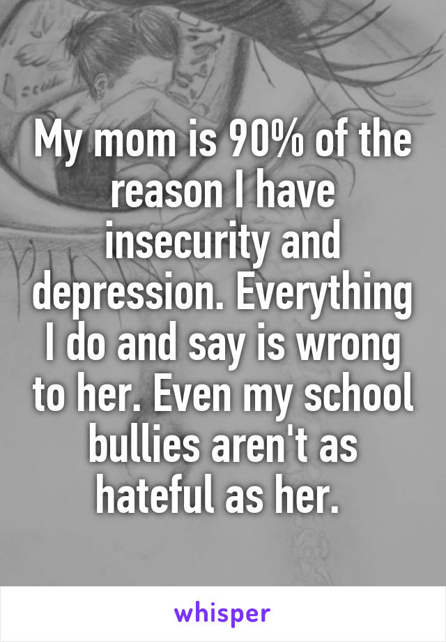 My mom is 90% of the reason I have insecurity and depression. Everything I do and say is wrong to her. Even my school bullies aren't as hateful as her. 