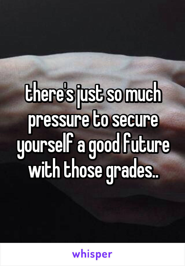 there's just so much pressure to secure yourself a good future with those grades..