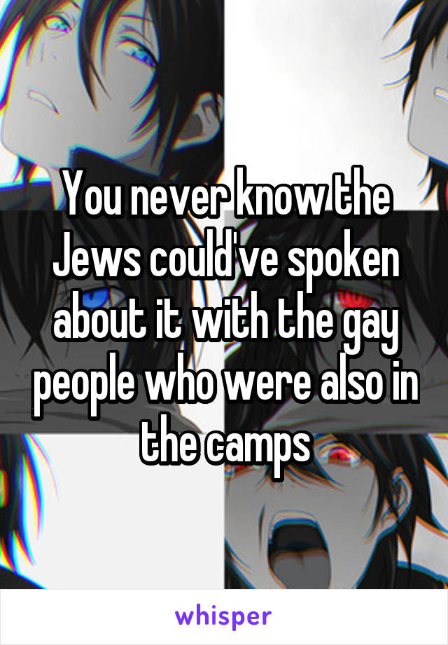 You never know the Jews could've spoken about it with the gay people who were also in the camps