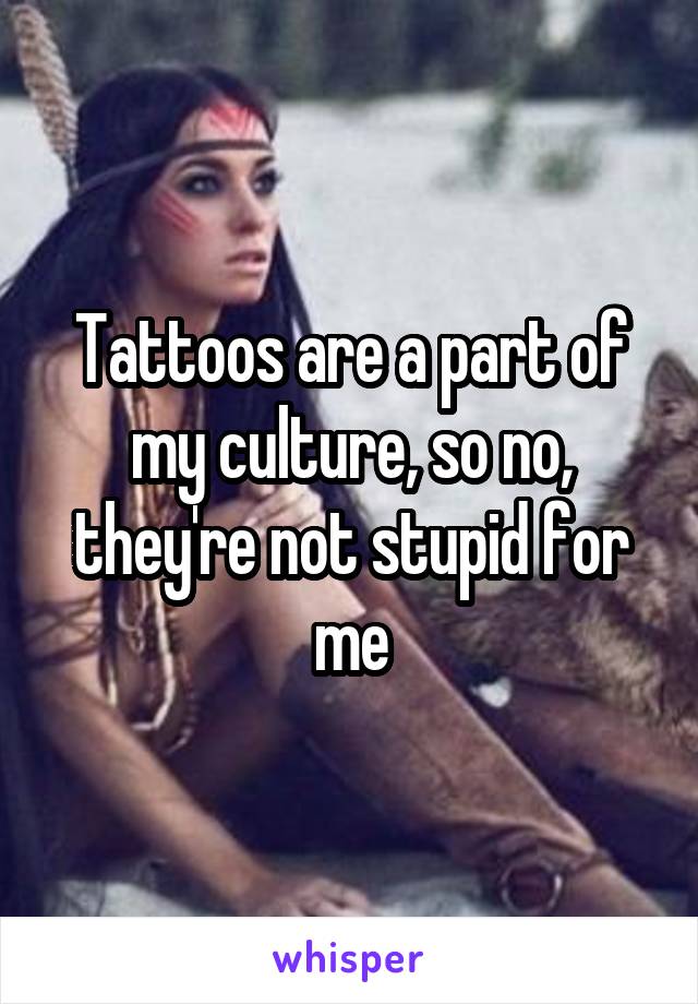 Tattoos are a part of my culture, so no, they're not stupid for me