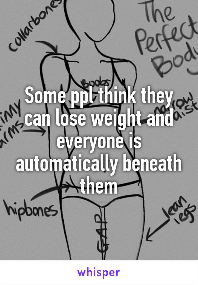 Some ppl think they can lose weight and everyone is automatically beneath them