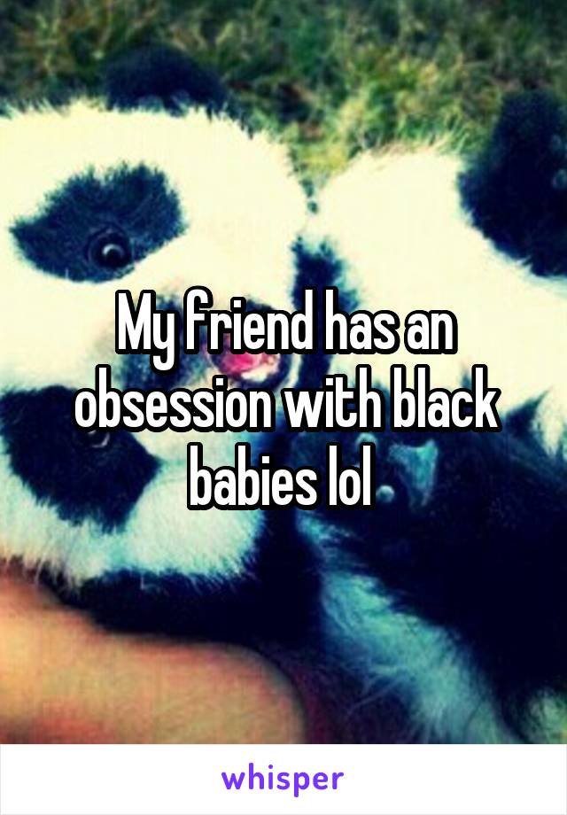 My friend has an obsession with black babies lol 