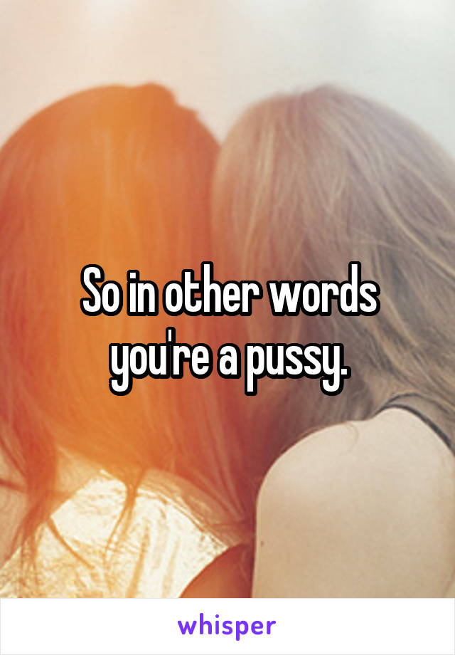 So in other words you're a pussy.