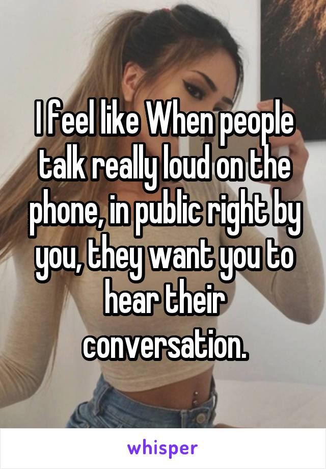 I feel like When people talk really loud on the phone, in public right by you, they want you to hear their conversation.