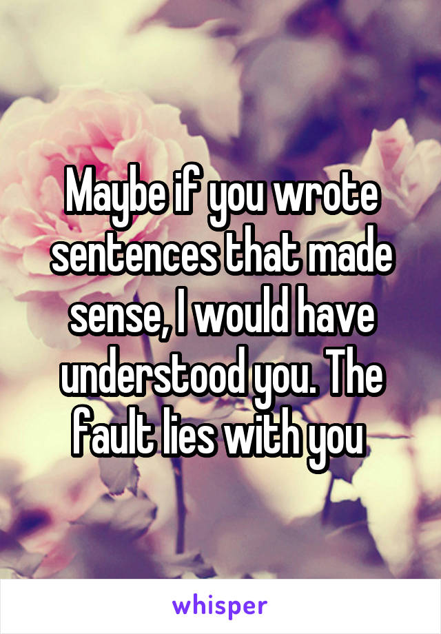 Maybe if you wrote sentences that made sense, I would have understood you. The fault lies with you 