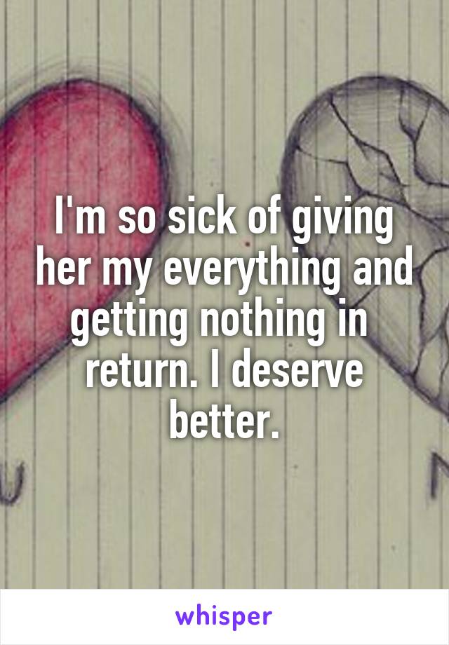 I'm so sick of giving her my everything and getting nothing in  return. I deserve better.