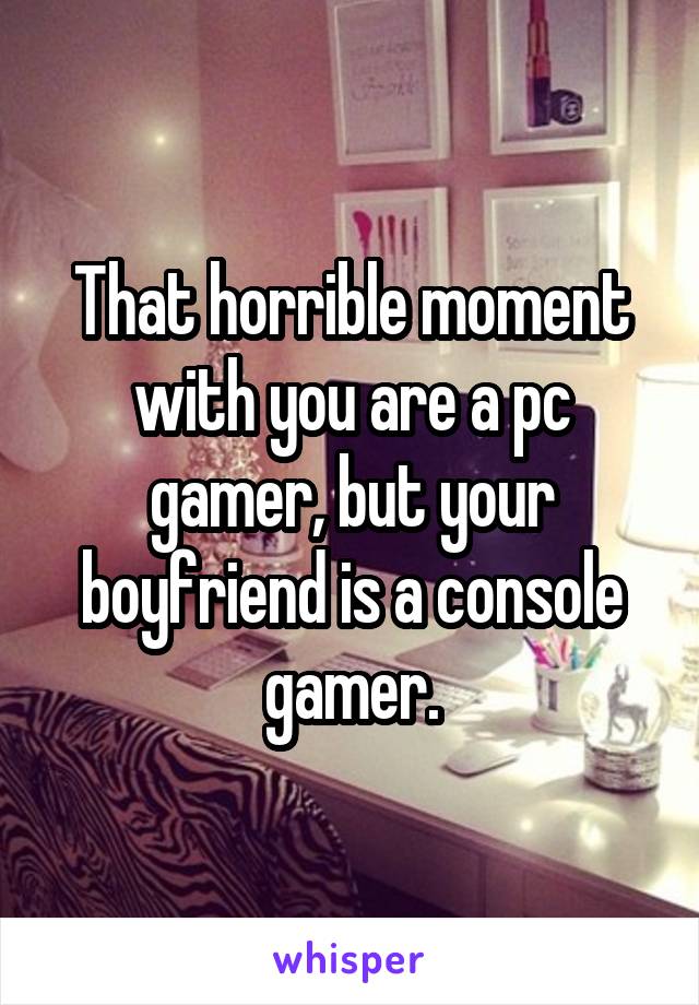 That horrible moment with you are a pc gamer, but your boyfriend is a console gamer.