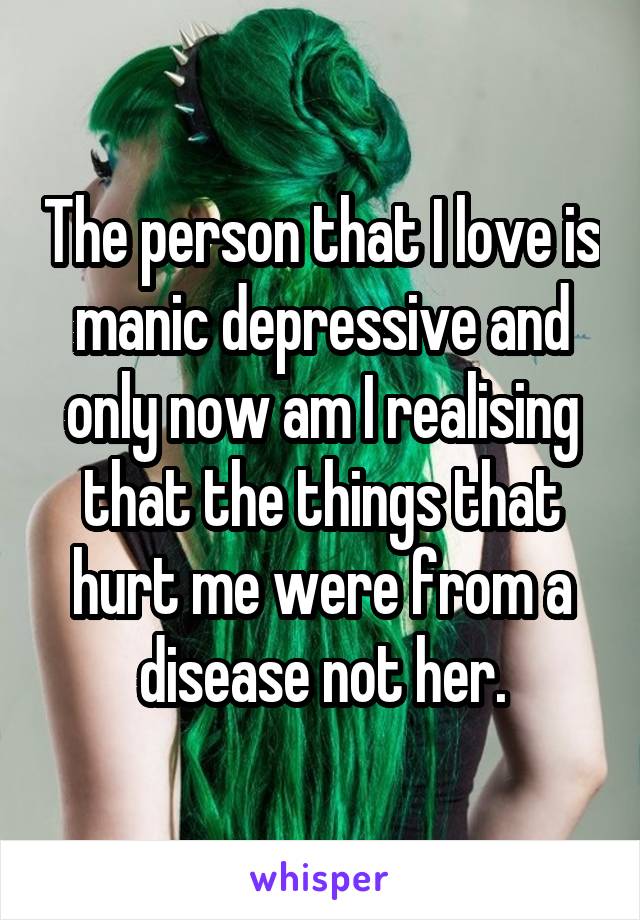 The person that I love is manic depressive and only now am I realising that the things that hurt me were from a disease not her.