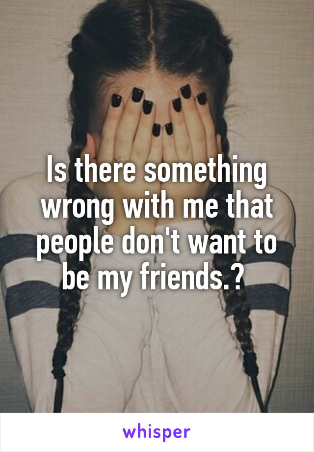 Is there something wrong with me that people don't want to be my friends.? 