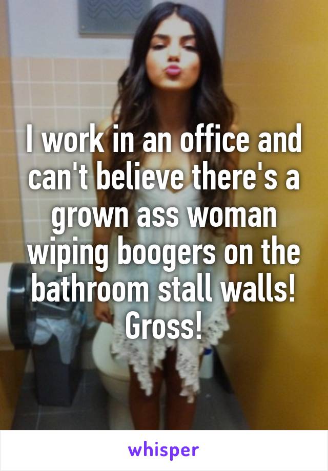 I work in an office and can't believe there's a grown ass woman wiping boogers on the bathroom stall walls! Gross!