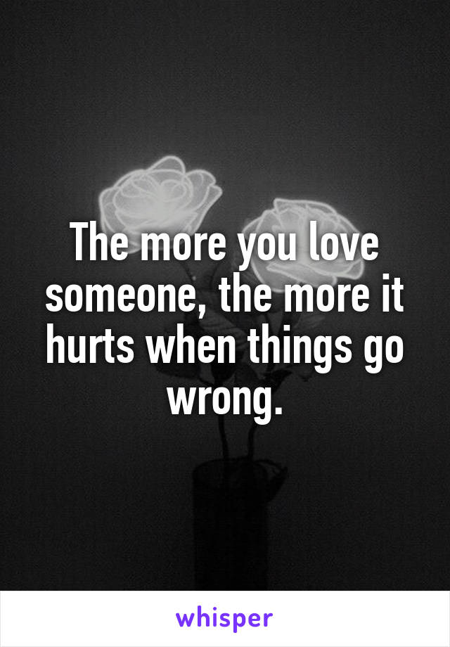 The more you love someone, the more it hurts when things go wrong.