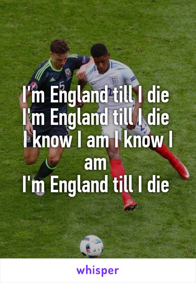 I'm England till I die 
I'm England till I die 
I know I am I know I am 
I'm England till I die 