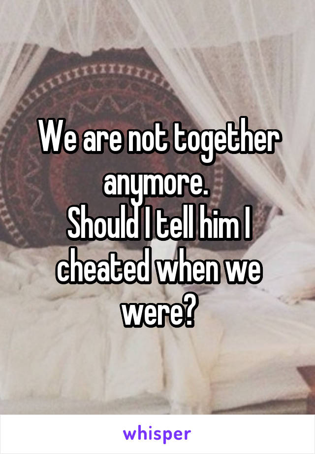 We are not together anymore. 
Should I tell him I cheated when we were?