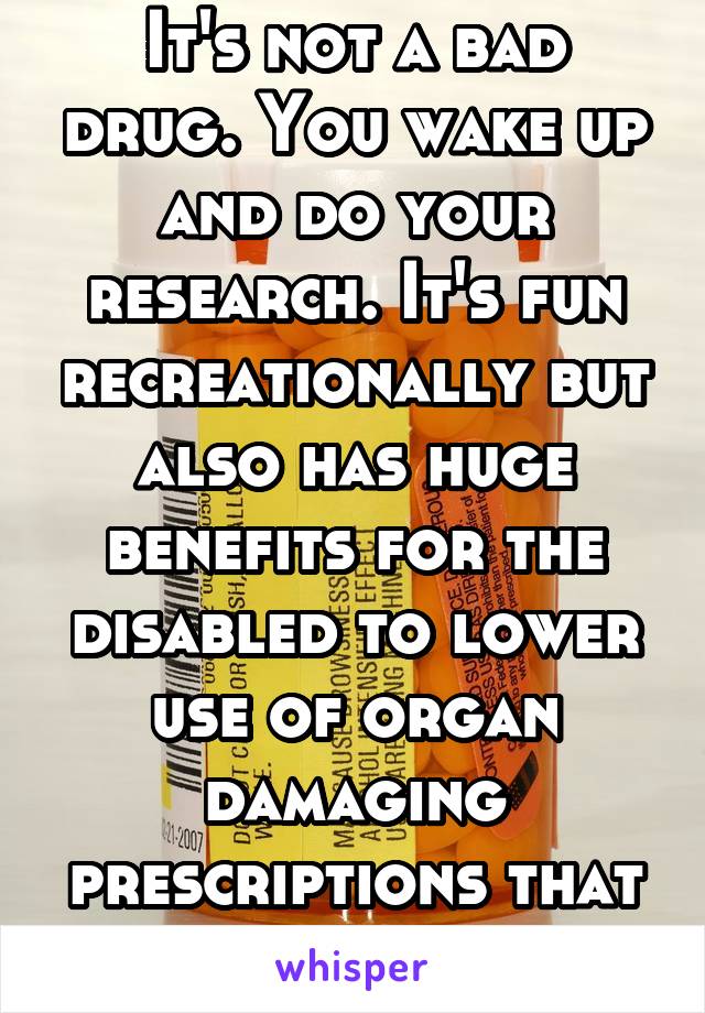 It's not a bad drug. You wake up and do your research. It's fun recreationally but also has huge benefits for the disabled to lower use of organ damaging prescriptions that are legal. 