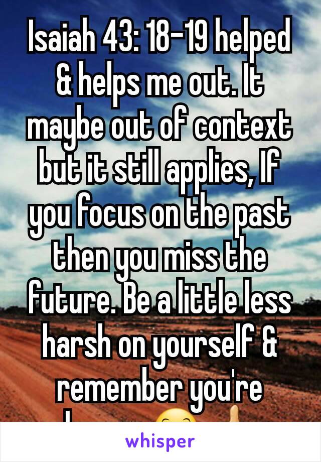 Isaiah 43: 18-19 helped & helps me out. It maybe out of context but it still applies, If you focus on the past then you miss the future. Be a little less harsh on yourself & remember you're human.😊👍