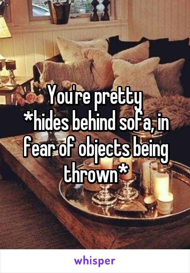 You're pretty 
*hides behind sofa, in fear of objects being thrown*