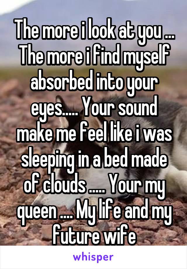 The more i look at you ... The more i find myself absorbed into your eyes..... Your sound make me feel like i was sleeping in a bed made of clouds ..... Your my queen .... My life and my future wife