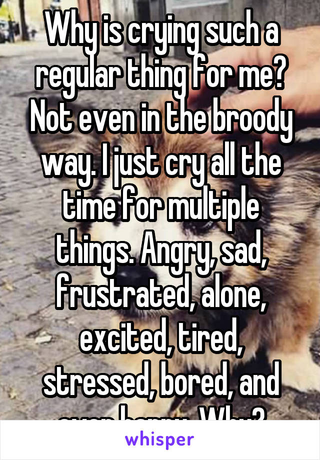 Why is crying such a regular thing for me? Not even in the broody way. I just cry all the time for multiple things. Angry, sad, frustrated, alone, excited, tired, stressed, bored, and even happy. Why?