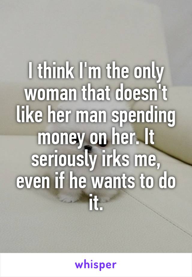 I think I'm the only woman that doesn't like her man spending money on her. It seriously irks me, even if he wants to do it.