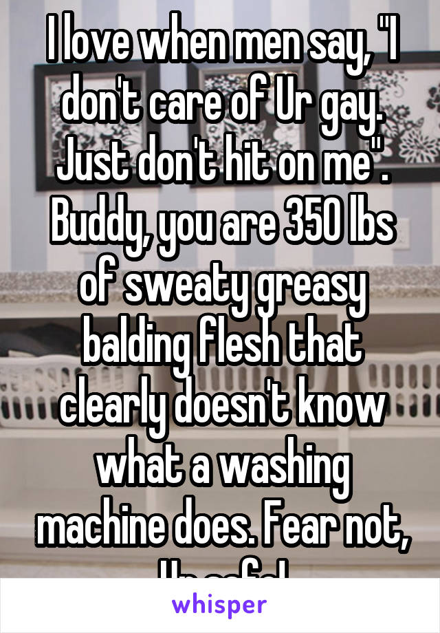 I love when men say, "I don't care of Ur gay. Just don't hit on me". Buddy, you are 350 lbs of sweaty greasy balding flesh that clearly doesn't know what a washing machine does. Fear not, Ur safe!