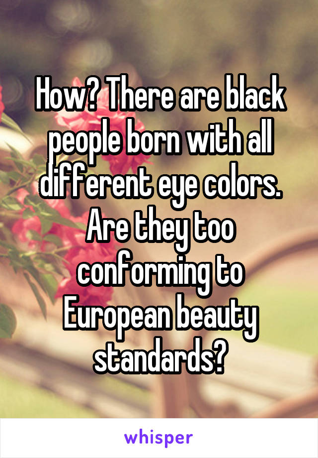 How? There are black people born with all different eye colors. Are they too conforming to European beauty standards?