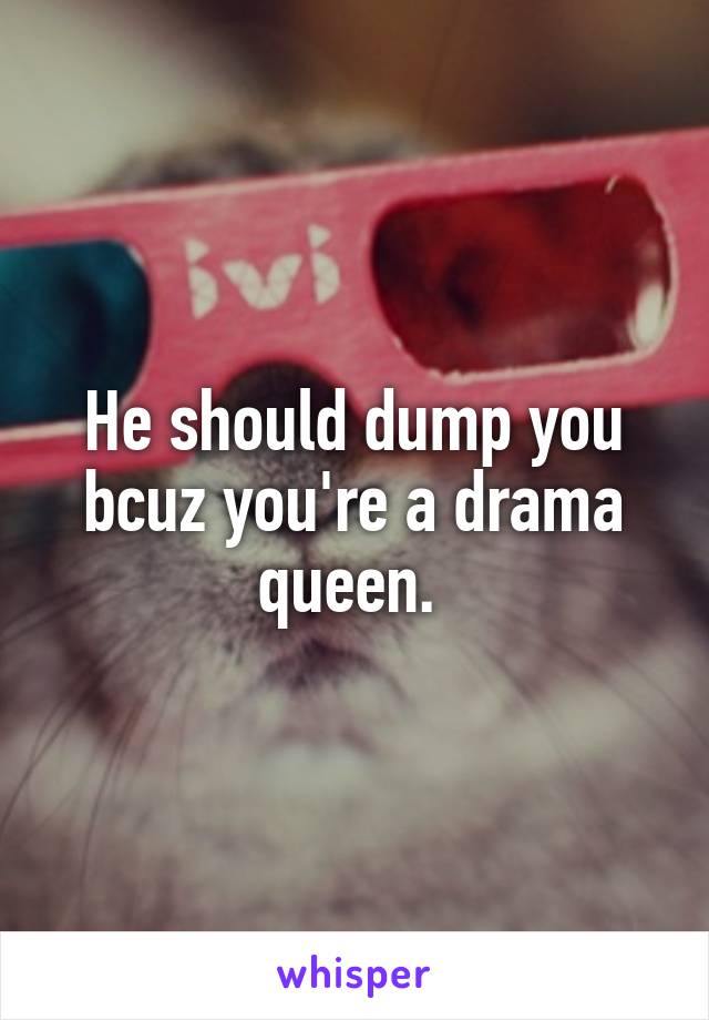 He should dump you bcuz you're a drama queen. 