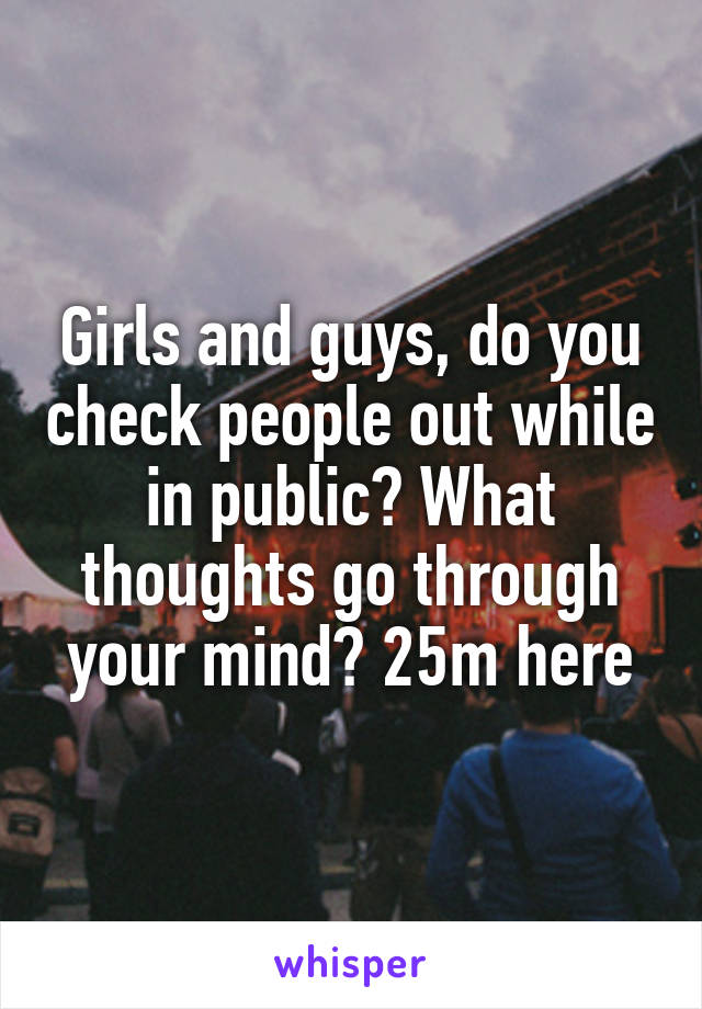 Girls and guys, do you check people out while in public? What thoughts go through your mind? 25m here