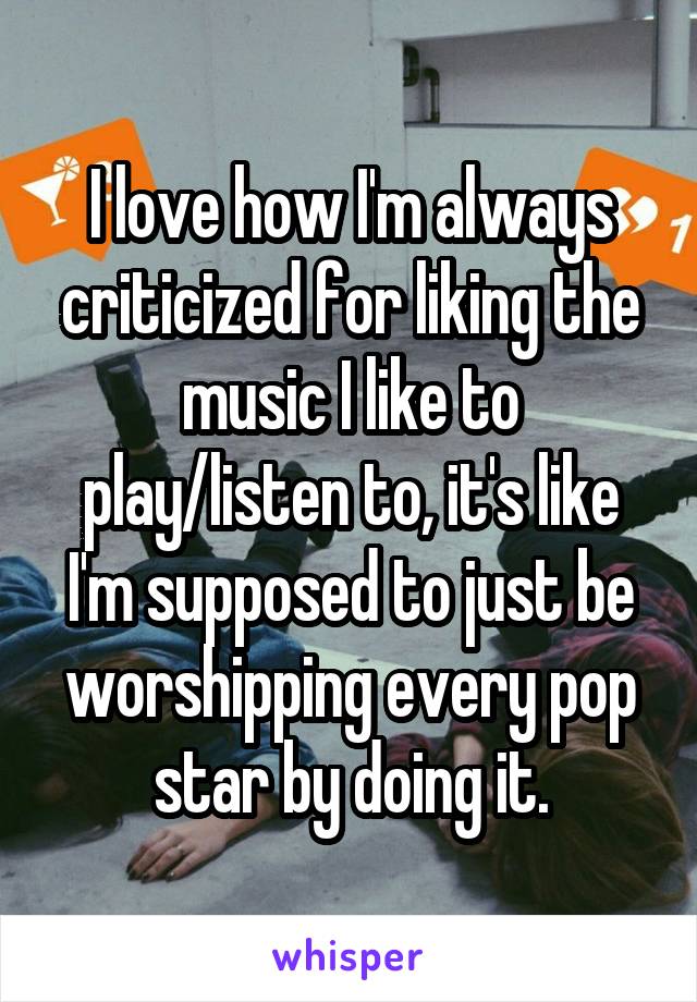 I love how I'm always criticized for liking the music I like to play/listen to, it's like I'm supposed to just be worshipping every pop star by doing it.